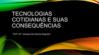TECNOLOGIAS
COTIDIANAS E SUAS
CONSEQUÊNCIAS
Profª. Drª. Vanessa dos Santos Nogueira
 