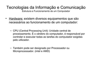Hardware:  existem diversos equipamentos que são necessários ao funcionamento de um computador: CPU (Central Processing Unit): Unidade central de processamento. É o cérebro do computador, é responsável por controlar e executar todas as tarefas do computador exigidas pelo utilizador. Também pode ser designado por Processador ou Microprocessador. (intel e AMD) Tecnologias da Informação e Comunicação Estrutura e Funcionamento de um Computador 