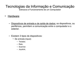 Hardware Dispositivos de entrada e de saída de dados:  os dispositivos, ou periféricos, permitem a comunicação entre o computador e o exterior. Existem 3 tipos de dispositivos: De entrada (input):  Teclado; Rato; Scanner; Joystick; Tecnologias da Informação e Comunicação Estrutura e Funcionamento de um Computador 