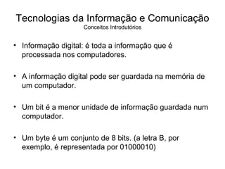Informação digital: é toda a informação que é processada nos computadores. A informação digital pode ser guardada na memória de um computador. Um bit é a menor unidade de informação guardada num computador. Um byte é um conjunto de 8 bits. (a letra B, por exemplo, é representada por 01000010) Tecnologias da Informação e Comunicação Conceitos Introdutórios 