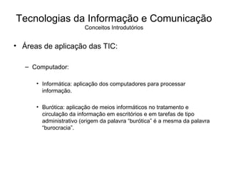 Áreas de aplicação das TIC: Computador: Informática: aplicação dos computadores para processar informação. Burótica: aplicação de meios informáticos no tratamento e circulação da informação em escritórios e em tarefas de tipo administrativo (origem da palavra “burótica” é a mesma da palavra “burocracia”. Tecnologias da Informação e Comunicação Conceitos Introdutórios 