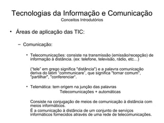 Áreas de aplicação das TIC: Comunicação: Telecomunicações: consiste na transmissão (emissão/recepção) de informação à distância. (ex: telefone, televisão, rádio, etc…) (“tele” em grego significa "distância") e a palavra comunicação deriva do latim “communicare”, que significa "tornar comum", "partilhar", "conferenciar“. Telemática: tem origem na junção das palavras Telecomunicações + automáticas Consiste na conjugação de meios de comunicação à distância com meios informáticos. É a comunicação à distância de um conjunto de serviços informáticos fornecidos através de uma rede de telecomunicações. Tecnologias da Informação e Comunicação Conceitos Introdutórios 
