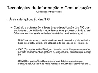 Áreas de aplicação das TIC: Controlo e automação: são as áreas de aplicação das TIC que englobam o controlo de mecanismos e os processos industriais. São usados nas mais variadas indústrias: automóveis, etc… Robótica: onde se procede ao desenvolvimento dos mais variados tipos de robots, através da utilização de processos informáticos. CAD (Computer Aided Design): desenho assistido por computador, permite criar desenhos gráficos de engenharia, arquitectura, design, etc CAM (Computer Aided Manufacturing): fabrico assistido por computador. Usado nas mais variadas indústrias: automóvel, etc… Tecnologias da Informação e Comunicação Conceitos Introdutórios 