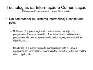 Um computador (ou sistema informático) é constituído pelo: Software: é a parte lógica do computador, ou seja, os programas. É o que permite o funcionamento do hardware, programas de processamento de texto, jogos, enciclopédias digitais, etc… Hardware: é a parte física de computador, isto é, todo o equipamento informático, processador, monitor, leitor de DVD’s, disco rígido, etc… Tecnologias da Informação e Comunicação Estrutura e Funcionamento de um Computador 