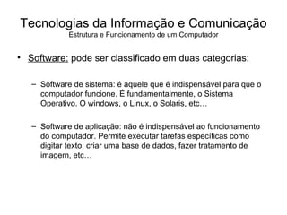 Software:  pode ser classificado em duas categorias: Software de sistema: é aquele que é indispensável para que o computador funcione. É fundamentalmente, o Sistema Operativo. O windows, o Linux, o Solaris, etc… Software de aplicação: não é indispensável ao funcionamento do computador. Permite executar tarefas específicas como digitar texto, criar uma base de dados, fazer tratamento de imagem, etc…  Tecnologias da Informação e Comunicação Estrutura e Funcionamento de um Computador 