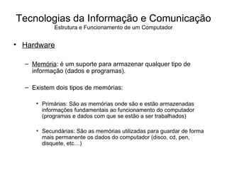 Hardware Memória : é um suporte para armazenar qualquer tipo de informação (dados e programas).  Existem dois tipos de memórias: Primárias: São as memórias onde são e estão armazenadas informações fundamentais ao funcionamento do computador (programas e dados com que se estão a ser trabalhados) Secundárias: São as memórias utilizadas para guardar de forma mais permanente os dados do computador (disco, cd, pen, disquete, etc…) Tecnologias da Informação e Comunicação Estrutura e Funcionamento de um Computador 