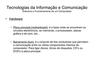 Hardware Placa principal (motherboard) : é a base onde se encontram os circuitos electrónicos, as memórias, o processador, placas gráfica e de som, etc… Barramento (bus):  é o conjunto de fios condutores que permitem a comunicação entre os vários componentes internos do computador. Para ligar discos, drives de disquetes, CD’s ou DVD’s à placa principal. Tecnologias da Informação e Comunicação Estrutura e Funcionamento de um Computador 