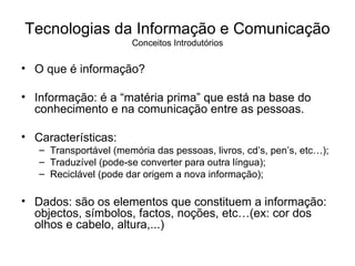 O que é informação? Informação: é a “matéria prima” que está na base do conhecimento e na comunicação entre as pessoas. Características: Transportável (memória das pessoas, livros, cd’s, pen’s, etc…); Traduzível (pode-se converter para outra língua); Reciclável (pode dar origem a nova informação); Dados: são os elementos que constituem a informação: objectos, símbolos, factos, noções, etc…(ex: cor dos olhos e cabelo, altura,...) Tecnologias da Informação e Comunicação Conceitos Introdutórios 