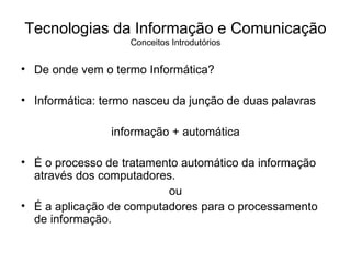 De onde vem o termo Informática? Informática: termo nasceu da junção de duas palavras  informação + automática É o processo de tratamento automático da informação através dos computadores.  ou É a aplicação de computadores para o processamento de informação. Tecnologias da Informação e Comunicação Conceitos Introdutórios 