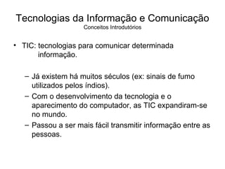 Tecnologias da Informação e Comunicação Conceitos Introdutórios TIC: tecnologias para comunicar determinada   informação. Já existem há muitos séculos (ex: sinais de fumo utilizados pelos índios). Com o desenvolvimento da tecnologia e o aparecimento do computador, as TIC expandiram-se no mundo. Passou a ser mais fácil transmitir informação entre as pessoas. 