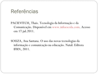 Referências PACIEVITCH, Thais. Tecnologia da Informação e da Comunicação. Disponível em  www.infoescola.com . Acesso em 17.jul.2011. SOUZA, Ana Santana. O uso das novas tecnologias da informação e comunicação na educação. Natal: Editora IFRN, 2011. 