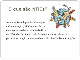 O que são NTICs? As Novas Tecnologias de Informação e Comunicação (NTICs), que vêm se desenvolvendo desde meados da década de 1970, têm facilitado a vida do homem em sociedade, ao permitir a captação, a transmissão e a distribuição das informações. 