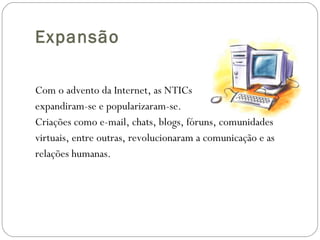 Expansão Com o advento da Internet, as NTICs expandiram-se e popularizaram-se.  Criações como e-mail, chats, blogs, fóruns, comunidades virtuais, entre outras, revolucionaram a comunicação e as  relações humanas. 
