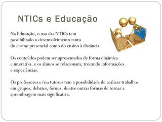 NTICs e Educação Na Educação, o uso das NTICs tem possibilitado o desenvolvimento tanto do ensino presencial como do ensino à distância.  Os conteúdos podem ser apresentados de forma dinâmica e interativa, e os alunos se relacionam, trocando informações e experiências.  Os professores e/ou tutores tem a possibilidade de realizar trabalhos em grupos, debates, fóruns, dentre outras formas de tornar a aprendizagem mais significativa. 