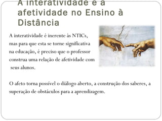 A interatividade e a afetividade no Ensino à Distância A interatividade é inerente às NTICs,  mas para que esta se torne significativa na educação, é preciso que o professor construa uma relação de afetividade com seus alunos. O afeto torna possível o diálogo aberto, a construção dos saberes, a superação de obstáculos para a aprendizagem. 