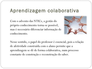 Aprendizagem colaborativa Com o advento das NTICs, a gestão do  próprio conhecimento torna-se possível, mas é necessário diferenciar informação de  conhecimento. Nesse sentido, o papel do professor é essencial, pois a relação  de afetividade construída com o aluno permite que a  aprendizagem se dê de forma colaborativa, num processo  constante de construção e reconstrução do saber. 