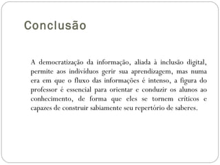 Conclusão A democratização da informação, aliada à inclusão digital, permite aos indivíduos gerir sua aprendizagem, mas numa era em que o fluxo das informações é intenso, a figura do professor é essencial para orientar e conduzir os alunos ao conhecimento, de forma que eles se tornem críticos e capazes de construir sabiamente seu repertório de saberes.   