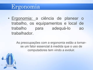 Ergonomia
• Ergonomia: a ciência de planear o
trabalho, os equipamentos e local de
trabalho para adequá-lo ao
trabalhador.
As preocupações com a ergonomia estão a tornar-
se um fator essencial à medida que o uso de
computadores tem vindo a evoluir.
 