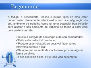 Ergonomia
A fadiga, o desconforto, tensão e outros tipos de mau estar
podem estar diretamente relacionados com a configuração do
seu ambiente de trabalho como tal uma potencial boa solução
será ajustar o seu ambiente de trabalho de forma a estar com
uma postura correta.
Ajuste a posição do seu corpo e do seu computador;
Evite estar o dia todo sentado;
Procure estar relaxado se possível fazer vários
intervalos durante o dia;
Sempre que se sentir desconfortável procure alguma
forma de alivio;
Faça exercício físico, evite uma vida sedentária.
 