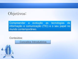 Objetivos:
Compreender a evolução as tecnologias de
informação e comunicação (TIC) e o seu papel no
mundo contemporâneo.
Conteúdos:
Conceitos Introdutórios
 