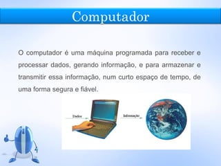 Computador
O computador é uma máquina programada para receber e
processar dados, gerando informação, e para armazenar e
transmitir essa informação, num curto espaço de tempo, de
uma forma segura e fiável.
 