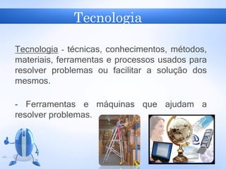 Tecnologia
Tecnologia - técnicas, conhecimentos, métodos,
materiais, ferramentas e processos usados para
resolver problemas ou facilitar a solução dos
mesmos.
- Ferramentas e máquinas que ajudam a
resolver problemas.
 