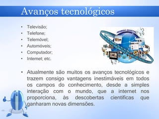 Avanços tecnológicos
• Televisão;
• Telefone;
• Telemóvel;
• Automóveis;
• Computador;
• Internet; etc.
• Atualmente são muitos os avanços tecnológicos e
trazem consigo vantagens inestimáveis em todos
os campos do conhecimento, desde a simples
interação com o mundo, que a internet nos
proporciona, às descobertas cientificas que
ganharam novas dimensões.
 
