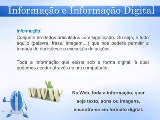Informação e Informação Digital
Informação:
Conjunto de dados articulados com significado. Ou seja, é tudo
aquilo (palavra, frase, imagem,...) que nos poderá permitir a
tomada de decisões e a execução de acções.
Informação Digital
Toda a informação que existe sob a forma digital, à qual
podemos aceder através de um computador.
Na Web, toda a informação, quer
seja texto, sons ou imagens,
encontra-se em formato digital.
 