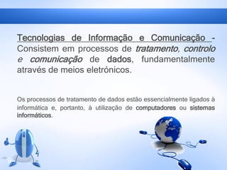Tecnologias de Informação e Comunicação -
Consistem em processos de tratamento, controlo
e comunicação de dados, fundamentalmente
através de meios eletrónicos.
Os processos de tratamento de dados estão essencialmente ligados à
informática e, portanto, à utilização de computadores ou sistemas
informáticos.
9
 
