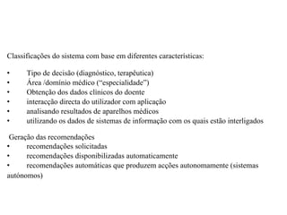   Classificações do sistema com base em diferentes características:   •           Tipo de decisão (diagnóstico, terapêutica) •           Área /domínio médico (“especialidade”) •           Obtenção dos dados clínicos do doente •           interacção directa do utilizador com aplicação •           analisando resultados de aparelhos médicos •           utilizando os dados de sistemas de informação com os quais estão interligados     Geração das recomendações  •           recomendações solicitadas  •           recomendações disponibilizadas automaticamente •           recomendações automáticas que produzem acções autonomamente (sistemas autónomos)        