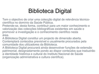 Tem o objectivo de criar uma colecção digital de relevância técnico-científica no domínio da Saúde Pública.                                                    Pretende-se, desta forma, contribuir para um maior conhecimento e valorização das colecções bibliográficas existentes em saúde e promover a investigação e o conhecimento científico nesta área.                                                                                                           A Biblioteca Digital constitui um projecto de dimensão aberta.                 Contemplará conteúdos previsível e usualmente procurados pela comunidade dos utilizadores da Biblioteca.                                               A Biblioteca Digital procurará ainda desenvolver funções de extensão patrimonial, designadamente pondo ao dispor conteúdos que traduzirão a identidade histórica e cultural do Instituto Nacional de Saúde (organização administrativa e cultura científica).                         Biblioteca Digital   