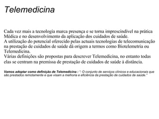 Telemedicina Cada vez mais a tecnologia marca presença e se torna imprescindível na prática Médica e no desenvolvimento da aplicação dos cuidados de saúde. A utilização do potencial oferecido pelas actuais tecnologias de telecomunicação na prestação de cuidados de saúde dá origem a termos como Biotelemetria ou Telemedicina. Várias definições são propostas para descrever Telemedicina, no entanto todas elas se centram na premissa de prestação de cuidados de saúde à distância.     Vamos adoptar como definição de Telemedicina :  “: O conjunto de serviços clínicos e educacionais que são prestados remotamente e que visam a melhoria e eficiência da prestação de cuidados de saúde.”   