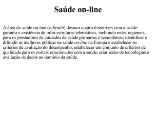 Saúde on-line A área da saúde on-line ( e-health ) destaca quatro directrizes para a saúde: garantir a existência de infra-estruturas telemáticas, incluindo redes regionais, para os prestadores de cuidados de saúde primários e secundários; identificar e difundir as melhores práticas na saúde  on-line  na Europa e estabelecer os critérios de avaliação do desempenho; estabelecer um conjunto de critérios de qualidade para os portais relacionados com a saúde; criar redes de tecnologias e avaliação de dados no domínio da saúde.   