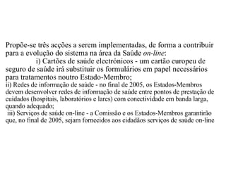 Propõe-se três acções a serem implementadas, de forma a contribuir para a evolução do sistema na área da Saúde  on-line :                 i) Cartões de saúde electrónicos - um cartão europeu de seguro de saúde irá substituir os formulários em papel necessários para tratamentos noutro Estado-Membro;  ii) Redes de informação de saúde - no final de 2005, os Estados-Membros devem desenvolver redes de informação de saúde entre pontos de prestação de cuidados (hospitais, laboratórios e lares) com conectividade em banda larga, quando adequado;   iii) Serviços de saúde on-line - a Comissão e os Estados-Membros garantirão que, no final de 2005, sejam fornecidos aos cidadãos serviços de saúde on-line 