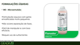10
• ME – Microemulsão;
•Formulação aquosa com gotas
emulsificadas muito pequenas.
•Não ocorre separação de fases.
•Fácil de manipular e com boa
eficácia.
•Requer uso de surfactantes
FORMULAÇÕES LÍQUIDAS
Fonte: Agro Shop, 2025.
 