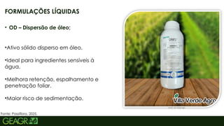 11
• OD – Dispersão de óleo;
•Ativo sólido disperso em óleo.
•Ideal para ingredientes sensíveis à
água.
•Melhora retenção, espalhamento e
penetração foliar.
•Maior risco de sedimentação.
FORMULAÇÕES LÍQUIDAS
Fonte: Vila Verde Agro
Fonte: Passiflora, 2025.
 