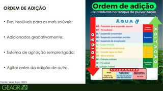 13
• Dos insolúveis para os mais solúveis;
• Adicionados gradativamente;
• Sistema de agitação sempre ligado;
• Agitar antes da adição de outro.
ORDEM DE ADIÇÃO
Fonte: Mais Soja, 2025.
 