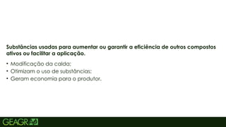 15
• Modificação da calda;
• Otimizam o uso de substâncias;
• Geram economia para o produtor.
Substâncias usadas para aumentar ou garantir a eficiência de outros compostos
ativos ou facilitar a aplicação.
 