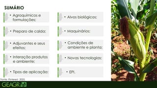 2
SUMÁRIO
• Agroquímicos e
formulações;
• Preparo de calda;
• Adjuvantes e seus
efeitos;
• Interação produtos
e ambiente;
• Tipos de aplicação;
• Alvos biológicos;
• Maquinários;
• Condições de
ambiente e planta;
• Novas tecnologias;
• EPI.
Fonte: Pinterest, 2025.
 