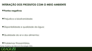 23
▼Pontos negativos
▼Prejudica a biodiversidade;
▼Disponibilidade e qualidade da água;
▼Qualidade do ar e dos alimentos;
▼Problemas fitossanitários.
INTERAÇÃO DOS PRODUTOS COM O MEIO AMBIENTE
Fonte: Caderno de Ciência & Tecnologia, 2025.
 