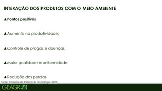 24
▲Pontos positivos
▲Aumento na produtividade;
▲Controle de pragas e doenças;
▲Maior qualidade e uniformidade;
▲Redução das perdas.
INTERAÇÃO DOS PRODUTOS COM O MEIO AMBIENTE
Fonte: Caderno de Ciência & Tecnologia, 2025.
 
