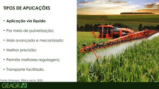 26
TIPOS DE APLICAÇÕES
• Aplicação via líquida
• Por meio de pulverização;
• Mais avançado e mecanizado;
• Melhor precisão;
• Permite melhores regulagens;
• Transporte facilitado.
Fonte: Embrapa, 2006 e Jacto, 2025.
 