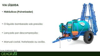 27
• Hidráulicos (Pulverizador)
• O líquido bombeado sob pressão;
• Lançado por descompressão;
• Manual costal, tratorizado ou avião.
VIA LÍQUIDA
Fonte: RUBEMAQ, 2025.
 