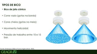 41
• Bico de jato cônico
• Cone vazio (gotas na borda)
• Cone cheios (gotas no meio);
• Movimento helicoidal;
• Pressão de trabalho entre 10 e 15
bar.
TIPOS DE BICO
Fonte: Embrapa,2006 e Futura Agriculture, 2025..
 