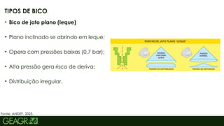 43
• Bico de jato plano (leque)
• Plano inclinado se abrindo em leque;
• Opera com pressões baixas (0,7 bar);
• Alta pressão gera risco de deriva;
• Distribuição irregular.
TIPOS DE BICO
Fonte: ANDEF, 2025.
 