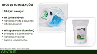 5
TIPOS DE FORMULAÇÕES
• Diluição em água
• WP (pó molhável)
• Partículas muito pequenas;
• Difícil manuseio;
• WG (granulado dispersível)
• Evolução do pó molhável;
• Partículas maiores;
• Rápida solubilização.
Fonte: Bosman, 2025 e Pomar Brasil, 2025.
 