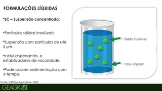 7
FORMULAÇÕES LÍQUIDAS
Fonte: CRODA Agriculture, 2025.
•SC – Suspensão concentrada;
•Partículas sólidas insolúveis;
•Suspensão com partículas de até
5 µm.
•Inclui dispersantes, e
estabilizadores de viscosidade;
•Pode ocorrer sedimentação com
o tempo.
• Sólido insolúvel
• Fase aquosa
 