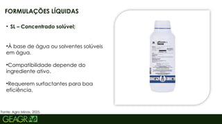 8
• SL – Concentrado solúvel;
•À base de água ou solventes solúveis
em água.
•Compatibilidade depende do
ingrediente ativo.
•Requerem surfactantes para boa
eficiência.
FORMULAÇÕES LÍQUIDAS
Fonte: Agro Minas, 2025.
 