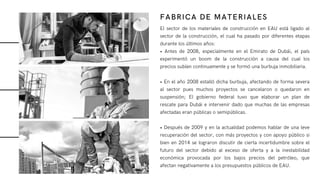 El sector de los materiales de construcción en EAU está ligado al
sector de la construcción, el cual ha pasado por diferentes etapas
durante los últimos años:
• Antes de 2008, especialmente en el Emirato de Dubái, el país
experimentó un boom de la construcción a causa del cual los
precios subían continuamente y se formó una burbuja inmobiliaria.
• En el año 2008 estalló dicha burbuja, afectando de forma severa
al sector pues muchos proyectos se cancelaron o quedaron en
suspensión; El gobierno federal tuvo que elaborar un plan de
rescate para Dubái e intervenir dado que muchas de las empresas
afectadas eran públicas o semipúblicas.
• Después de 2009 y en la actualidad podemos hablar de una leve
recuperación del sector, con más proyectos y con apoyo público si
bien en 2014 se lograron discutir de cierta incertidumbre sobre el
futuro del sector debido al exceso de oferta y a la inestabilidad
económica provocada por los bajos precios del petróleo, que
afectan negativamente a los presupuestos públicos de EAU.
FABRICA DE MATERIALES
 