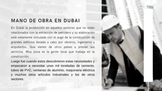 En Dubái la producción en aquellos sectores que no están
relacionados con la extracción de petrolero y su elaboración
esta netamente vinculada con el auge de la construcción de
grandes edificios llevada a cabo por obreros, ingenieros y
arquitectos. Que vienen de otros países a prestar sus
servicios. Muy poca es la gente local que trabaja en la
construcción.
Luego fue cuando estos descubrieron estas necesidades y
empezaron a necesitar unas mil toneladas de cemento,
tubos de PVC, ventanas de aluminio, maquinaria eléctrica
y muchos otros artículos industriales y los de otros
sectores.
MANO DE OBRA EN DUBAI
 